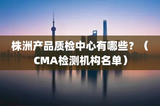 株洲产品质检中心有哪些？（CMA检测机构名单）