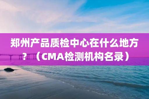 郑州产品质检中心在什么地方？（CMA检测机构名录）